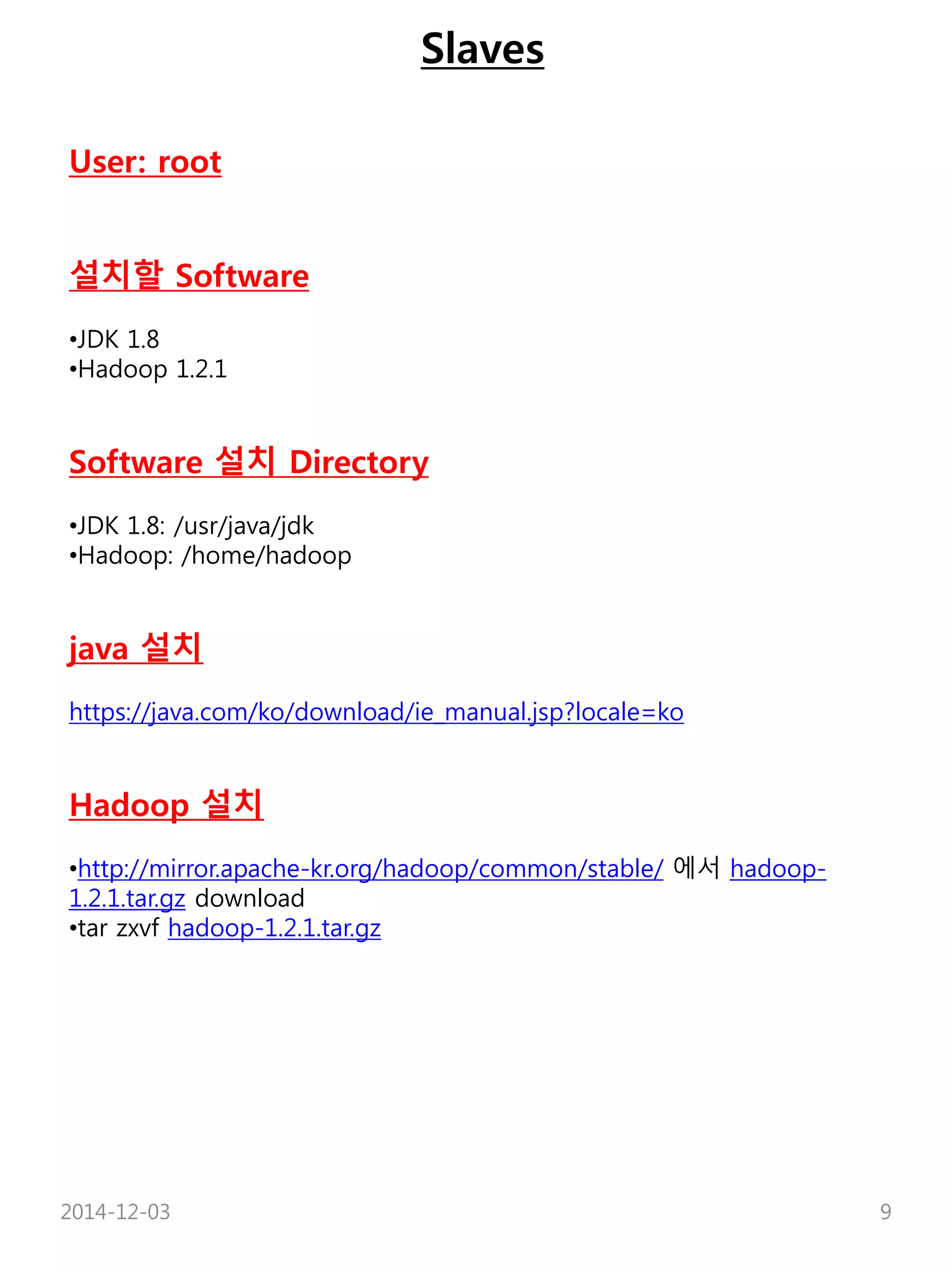 Slaves 
User: root 
설치할 Software 
•JDK 1.8 
•Hadoop 1.2.1 
Software 설치 Directory 
•JDK 1.8: /usr/java/jdk 
•Hadoop: /home/hadoop 
java 설치 
https://java.com/ko/download/ie_manual.jsp?locale=ko 
Hadoop 설치 
•http://mirror.apache-kr.org/hadoop/common/stable/ 에서 hadoop- 
1.2.1.tar.gz download 
•tar zxvf hadoop-1.2.1.tar.gz 
2014-12-03 9 
 