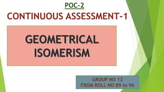 POC-2
CONTINUOUS ASSESSMENT-1
Geometrical
Isomerism
GEOMETRICAL
ISOMERISM
GROUP NO 12
FROM ROLL NO 89 to 96
 