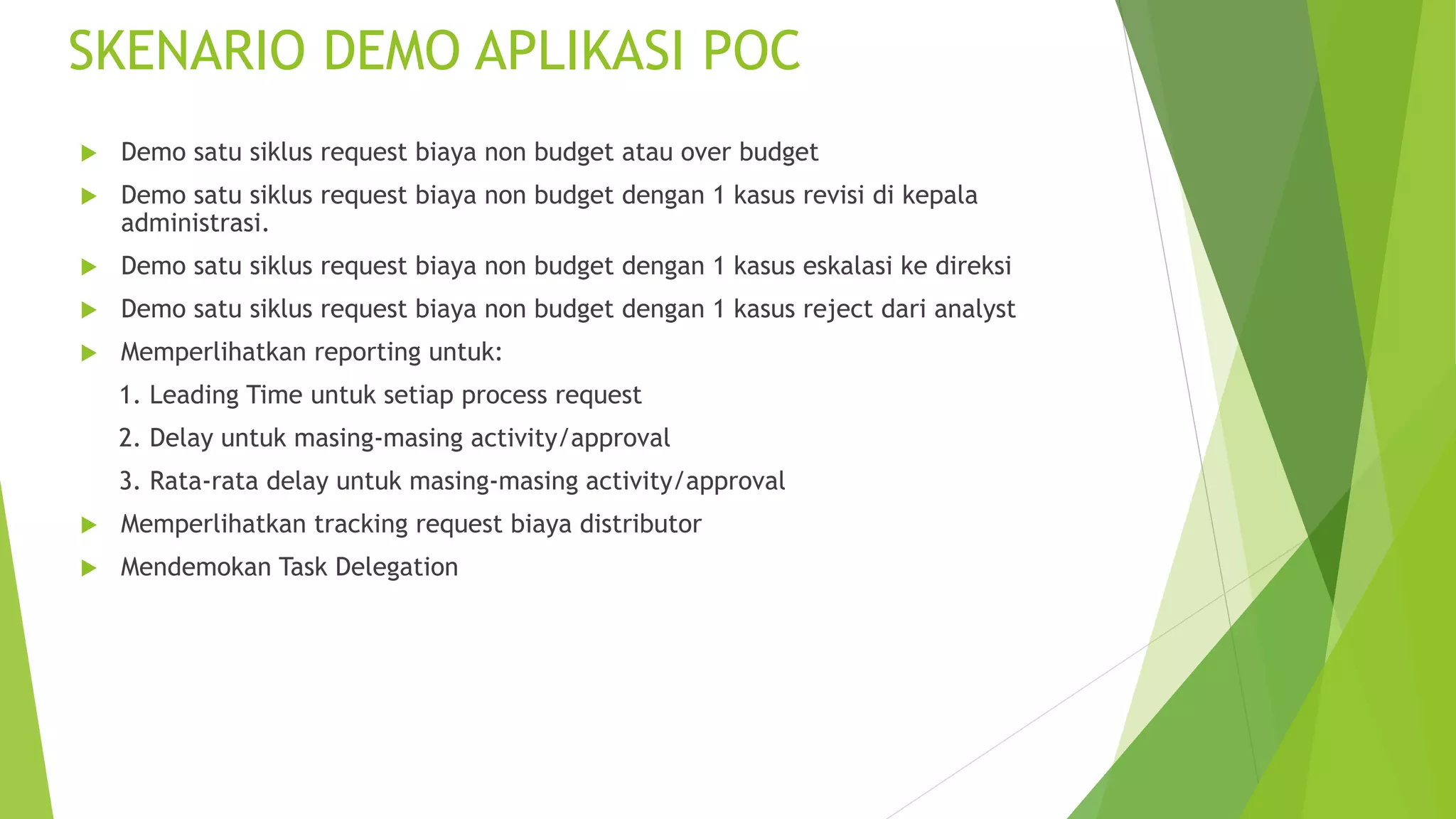 SKENARIO DEMO APLIKASI POC
 Demo satu siklus request biaya non budget atau over budget
 Demo satu siklus request biaya non budget dengan 1 kasus revisi di kepala
administrasi.
 Demo satu siklus request biaya non budget dengan 1 kasus eskalasi ke direksi
 Demo satu siklus request biaya non budget dengan 1 kasus reject dari analyst
 Memperlihatkan reporting untuk:
1. Leading Time untuk setiap process request
2. Delay untuk masing-masing activity/approval
3. Rata-rata delay untuk masing-masing activity/approval
 Memperlihatkan tracking request biaya distributor
 Mendemokan Task Delegation
 