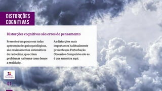 DISTORÇÕES
COGNITIVAS
Distorções cognitivas são erros de pensamento
Presentes um pouco em todas
apresentações psicopatológicas,
são enviesamentos sistemáticos
do raciocínio, que criam
problemas na forma como lemos
a realidade.
As distorções mais
importantes habitualmente
presentes na Perturbação
Obsessivo-Compulsiva são as
6 que encontra aqui.
01
 