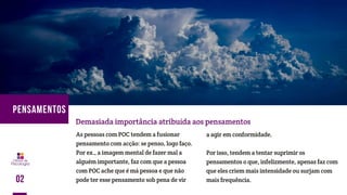 As pessoas com POC tendem a fusionar
pensamento com acção: se penso, logo faço.
Por ex., a imagem mental de fazer mal a
alguém importante, faz com que a pessoa
com POC ache que é má pessoa e que não
pode ter esse pensamento sob pena de vir
Demasiada importância atribuída aos pensamentos
a agir em conformidade.
Por isso, tendem a tentar suprimir os
pensamentos o que, infelizmente, apenas faz com
que eles criem mais intensidade ou surjam com
mais frequência.02
PENSAMENTOS
 