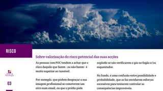 As pessoas com POC tendem a achar que o
risco daquilo que fazem - ou não fazem - é
muito superior ao razoável.
Por exemplo, que podem desgraçar a sua
imagem profissional se cometerem um
erro num email, ou que o prédio pode
Sobre-valorização do risco potencial das suas acções
explodir se não verificarem o gás no fogão e/ou
esquentador.
No fundo, é uma confusão entre possibilidade e
probabilidade, que as faz envidarem esforços
excessivos para tentarem controlar as
consequências improváveis.
03
RISCO
 