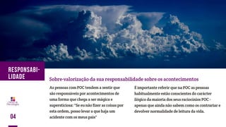 As pessoas com POC tendem a sentir que
são responsáveis por acontecimentos de
uma forma que chega a ser mágica e
supersticiosa: "Se eu não fizer as coisas por
esta ordem, posso levar a que haja um
acidente com os meus pais"
Sobre-valorização da sua responsabilidade sobre os acontecimentos
É importante referir que na POC as pessoas
habitualmente estão conscientes do carácter
ilógico da maioria dos seus raciocínios POC -
apenas que ainda não sabem como os contrariar e
devolver normalidade de leitura da vida.
04
RESPONSABI-
LIDADE
 