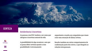 As pessoas com POC tendem a ser como que
alérgicos à incerteza natural da vida.
A possibilidade de algo acontecer, sem que
se possa obter certezas quanto a essa
possibilidade é extremamente
Intolerância à incerteza
angustiante e resulta em compulsões que visam
criar uma sensação de (falsa) certeza.
Resulta também em vários comportamentos de
confirmação junto dos outros, o que desgasta as
relações interpessoais.06
CERTEZA
 