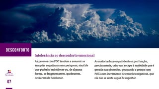 As pessoas com POC tendem a assumir as
emoções negativas como perigosas; sinal de
que poderão endoidecer ou, de alguma
forma, se fragmentarem, quebrarem,
deixarem de funcionar.
Intolerância ao desconforto emocional
As maioria das compulsões tem por função,
precisamente, criar um escape à ansiedade que é
gerada nas obsessões, poupando a pessoa com
POC a um incremento de emoções negativas, que
ela não se sente capaz de suportar.
07
DESCONFORTO
 