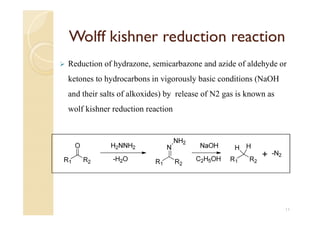 Wolff kishner reduction reaction
 Reduction of hydrazone, semicarbazone and azide of aldehyde or
ketones to hydrocarbons in vigorously basic conditions (NaOH
and their salts of alkoxides) by release of N2 gas is known as
wolf kishner reduction reaction
11
 