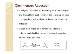 Clemmensen Reduction
 Aldehydes or ketones up on treating with Zinc amalgam
and hydrochloric acid results in the formation of their
corresponding hydrocarbons is known as clemmensen
reduction
 Clemmensen reduction is particularly effective at
reducing aryl-alkyl ketones, such as those formed in a
Friedel-Crafts acylation.
14
 