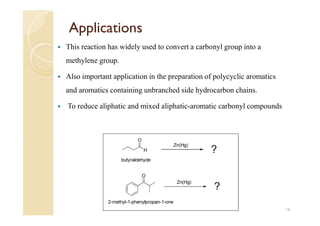Applications
 This reaction has widely used to convert a carbonyl group into a
methylene group.
 Also important application in the preparation of polycyclic aromatics
and aromatics containing unbranched side hydrocarbon chains.
 To reduce aliphatic and mixed aliphatic-aromatic carbonyl compounds
16
 