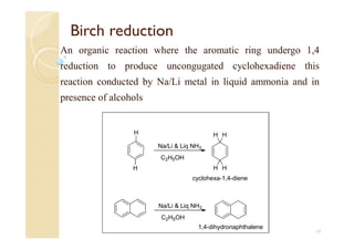 Birch reduction
An organic reaction where the aromatic ring undergo 1,4
reduction to produce uncongugated cyclohexadiene this
reaction conducted by Na/Li metal in liquid ammonia and in
presence of alcohols
17
H
H
HH
HH
Na/Li & Liq NH3
C2H5OH
Na/Li & Liq NH3
C2H5OH
1,4-dihydronaphthalene
cyclohexa-1,4-diene
 
