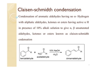 Claisen-schmidth condensation
Condensation of aromatic aldehydes having no α- Hydrogen
with aliphatic aldehydes, ketones or esters having active α H
in presence of 10% alkali solution to give α, β unsaturated
aldehydes, ketones or esters known as claisen-schmidth
codensation
2
 