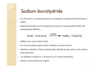 Sodium borohydride
 It is also known as sodium tetraborate is an inorganic compound with the formula of
NaBH4
 Sodium borohydride was first prepared by reaction of sodium hydride (NaH) with
trimethylborate B(OMe)3.
 NaBH4 is less reactive than LiAlH4
 It is only powerful enough to reduce aldehydes, ketones and acid
 chlorides to alcohols, without attacking other redusible groups such as esters, amides,
acids and nitriles.
 An aldehyde is reduced to 1o & ketone to a 2o alcohol respectively.
 Selective (chemoselectivity) reagent
20
 