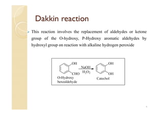 Dakkin reaction
 This reaction involves the replacement of aldehydes or ketone
group of the O-hydroxy, P-Hydroxy aromatic aldehydes by
hydroxyl group on reaction with alkaline hydrogen peroxide
6
 