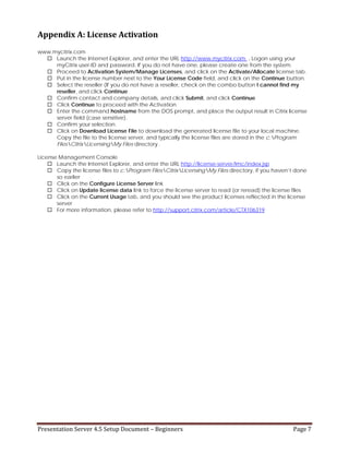 Presentation Server 4.5 Setup Document – Beginners   Page 7 
Appendix A: License Activation 
www.mycitrix.com
Launch the Internet Explorer, and enter the URL http://www.mycitrix.com . Logon using your
myCitrix user-ID and password. If you do not have one, please create one from the system.
Proceed to Activation System/Manage Licenses, and click on the Activate/Allocate license tab.
Put in the license number next to the Your License Code field, and click on the Continue button.
Select the reseller (If you do not have a reseller, check on the combo button I cannot find my
reseller, and click Continue
Confirm contact and company details, and click Submit, and click Continue
Click Continue to proceed with the Activation
Enter the command hostname from the DOS prompt, and place the output result in Citrix license
server field (case sensitive).
Confirm your selection.
Click on Download License File to download the generated license file to your local machine.
Copy the file to the license server, and typically the license files are stored in the c:Program
FilesCitrixLicensingMy Files directory .
License Management Console
Launch the Internet Explorer, and enter the URL http://license-server/lmc/index.jsp
Copy the license files to c:Program FilesCitrixLicensingMy Files directory, if you haven’t done
so earlier
Click on the Configure License Server link
Click on Update license data link to force the license server to read (or reread) the license files
Click on the Current Usage tab, and you should see the product licenses reflected in the license
server
For more information, please refer to http://support.citrix.com/article/CTX106319
 