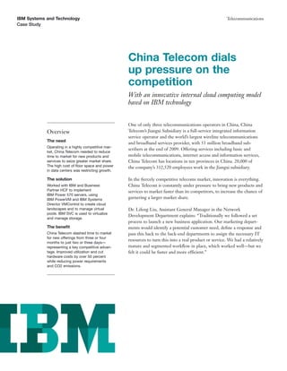 IBM Systems and Technology                                                                                 Telecommunications
Case Study




                                                      China Telecom dials
                                                      up pressure on the
                                                      competition
                                                      With an innovative internal cloud computing model
                                                      based on IBM technology


                                                      One of only three telecommunications operators in China, China
            Overview                                  Telecom’s Jiangxi Subsidiary is a full-service integrated information
                                                      service operator and the world’s largest wireline telecommunications
            The need
                                                      and broadband services provider, with 53 million broadband sub-
            Operating in a highly competitive mar-
                                                      scribers at the end of 2009. Offering services including basic and
            ket, China Telecom needed to reduce
            time to market for new products and       mobile telecommunications, internet access and information services,
            services to seize greater market share.   China Telecom has locations in ten provinces in China. 20,000 of
            The high cost of ﬂoor space and power     the company’s 312,520 employees work in the Jiangxi subsidiary.
            in data centers was restricting growth.

            The solution                              In the ﬁercely competitive telecoms market, innovation is everything.
            Worked with IBM and Business              China Telecom is constantly under pressure to bring new products and
            Partner HCF to implement                  services to market faster than its competitors, to increase the chance of
            IBM Power 570 servers, using
            IBM PowerVM and IBM Systems               garnering a larger market share.
            Director VMControl to create cloud
            landscapes and to manage virtual          Dr. Lifeng Liu, Assistant General Manager in the Network
            pools. IBM SVC is used to virtualize
                                                      Development Department explains: “Traditionally we followed a set
            and manage storage.
                                                      process to launch a new business application. Our marketing depart-
            The beneﬁt                                ments would identify a potential customer need, deﬁne a response and
            China Telecom slashed time to market      pass this back to the back-end departments to assign the necessary IT
            for new offerings from three or four
                                                      resources to turn this into a real product or service. We had a relatively
            months to just two or three days—
            representing a key competitive advan-     mature and segmented workﬂow in place, which worked well—but we
            tage. Improved utilization and cut        felt it could be faster and more efficient.”
            hardware costs by over 50 percent
            while reducing power requirements
            and CO2 emissions.
 