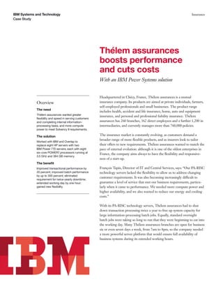 IBM Systems and Technology
Case Study
Insurance
Thélem assurances
boosts performance
and cuts costs
With an IBM Power Systems solution
Overview
The need
Thélem assurances wanted greater
ﬂexibility and speed in serving customers
and completing internal information-
processing tasks, and more compute
power to meet Solvency II requirements.
The solution
Worked with IBM and Overlap to
replace eight HP servers with two
IBM Power 770 servers, each with eight
six-core POWER7 processors running at
3.5 GHz and 384 GB memory.
The beneﬁt
Improved transactional performance by
20 percent; improved batch performance
by up to 300 percent; eliminated
requirement for twice-yearly downtime;
extended working day by one hour;
gained new ﬂexibility.
Headquartered in Chécy, France, Thélem assurances is a mutual
insurance company. Its products are aimed at private individuals, farmers,
self-employed professionals and small businesses. The product range
includes health, accident and life insurance, home, auto and equipment
insurance, and personal and professional liability insurance. Thélem
assurances has 260 branches, 362 direct employees and a further 1,200 in
intermediaries, and currently manages more than 760,000 policies.
The insurance market is constantly evolving, as customers demand a
broader range of more ﬂexible products, and as insurers look to tailor
their offers to new requirements. Thélem assurances wanted to match the
pace of external evolution: although it is one of the oldest enterprises in
France, the company aims always to have the ﬂexibility and responsive-
ness of a start-up.
François Tapin, Director of IT and Central Services, says: “Our PA-RISC
technology servers lacked the ﬂexibility to allow us to address changing
customer requirements. It was also becoming increasingly difficult to
guarantee a level of service that met our business requirements, particu-
larly when it came to performance. We needed more compute power and
higher availability, and we also wanted to reduce our energy and cooling
costs.”
With its PA-RISC technology servers, Thélem assurances had to shut
down transaction processing twice a year to free up system capacity for
large information-processing batch jobs. Equally, standard overnight
batch jobs were taking so long to run that they were beginning to eat into
the working day. Many Thélem assurances branches are open for business
six or even seven days a week, from 7am to 8pm, so the company needed
a more powerful server platform that would ensure full availability of
business systems during its extended working hours.
 