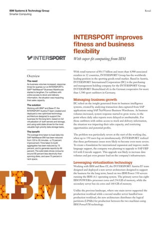 IBM Systems & Technology Group                                                                                                Retail
Smarter Computing




                                                           INTERSPORT improves
                                                           fitness and business
                                                           flexibility
                                                           With super-fit computing from IBM


                                                           With retail turnover of €8.37 billion and more than 4,900 associated
             Overview                                      retailers in 32 countries, INTERSPORT Group has the worldwide
                                                           leading position in the sporting goods retail market. Based in Austria,
             The need                                      INTERSPORT International Corporation (IIC) is the purchasing
             As business volumes increased, response
             times for queries run on INTERSPORT’s
                                                           and management holding company for the INTERSPORT Group.
             SAP® NetWeaver® Business Warehouse            INTERSPORT Deutschland eG is the German cooperative for more
             started to lengthen. For outfitters with      than 1,500 sport outfitters in Germany.
             online access to stock and delivery
             information, the situation was impacting
             their sales capacity.                         Managing business growth
                                                           IIC relied on the insight generated from its business intelligence
             The solution
             Working with IBM and Base-IT, the
                               ®                           systems, created by analyzing transaction data captured from SAP
             INTERSPORT Austria IT team created and        applications using SAP NetWeaver Business Warehouse. As business
             deployed a new optimized technology           volumes increased, system response started to grow worse, to the
             architecture designed to support the
                                                           point where daily sales reports were delayed or unobtainable. For
             business for the long term, based on full
             virtualization of both servers and storage,   those outfitters with online access to stock and delivery information,
             and using solid state drives for the most     the situation was impacting their sales capacity, and restricting
             valuable high-priority data storage tasks.    opportunities and potential profits.
             The benefit
             The average time taken to load data into      The problem was particularly severe at the start of the working day,
             SAP NetWeaver BW has been reduced             when up to 350 users log on simultaneously. INTERSPORT realized
             from 120 to 30 minutes – a 75 percent
                                                           that these performance issues were likely to become even more severe.
             improvement. Time taken to build
             aggregates has been reduced by 75             To create a foundation for international expansion and improve multi-
             percent, and to generate reports by 66        language support, the company was planning to upgrade to SAP ERP
             percent. The solid state drives consume
                                                           6.0 with Unicode support. This upgrade was likely to increase data
             around 90 percent less electricity than
             spinning disks, and save 75 percent in        volumes and put even greater load on the company’s infrastructure.
             rack space.
                                                           Leveraging virtualization technology
                                                           Working with IBM and Base-IT, the INTERSPORT Austria IT team
                                                           designed and deployed a new server architecture designed to support
                                                           the business for the long term, based on two IBM Power 550 servers
                                                           running the IBM i 6.1 operating system. The primary server has eight
                                                           IBM POWER6+ processor cores and 256 GB of memory, while the
                                                           secondary server has six cores and 160 GB of memory.

                                                           Unlike the previous landscape, where one main server supported the
                                                           production workload while a second smaller server handled non-
                                                           production workload, the new architecture distributes the logical
                                                           partitions (LPARs) for production between the two machines using
                                                           IBM PowerVM technology.
 