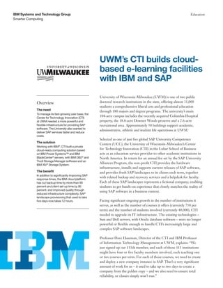 Smarter Computing
IBM Systems and Technology Group Education
University of Wisconsin-Milwaukee (UWM) is one of two public
doctoral research institutions in the state, offering almost 31,000
students a comprehensive liberal arts and professional education
through 180 majors and degree programs. The university’s main
104-acre campus includes the recently acquired Columbia Hospital
property, the 18.8-acre Downer Woods preserve and a 2.6-acre
recreational area. Approximately 50 buildings support academic,
administrative, athletic and student life operations at UWM.
Selected as one of just five global SAP University Competence
Centers (UCC), the University of Wisconsin-Milwaukee’s Center
for Technology Innovation (CTI) in the Lubar School of Business
acts as an education service provider to other academic institutions in
North America. In return for an annual fee set by the SAP University
Alliances Program, the non-profit CTI provides the hardware
infrastructure, installs and supports current releases of SAP software,
and provides fresh SAP landscapes to its clients each term, together
with related backup and recovery services and a helpdesk for faculty.
Each of these SAP landscapes represents a fictional company, enabling
students to get hands-on experience that closely matches the reality of
using SAP software in a business context.
Facing significant ongoing growth in the number of institutions it
serves, as well as the number of courses it offers (currently 750 per
term) and the number of students involved (currently 40,000), CTI
needed to upgrade its IT infrastructure. The existing technologies –
Sun and Dell servers, with Oracle database software – were no longer
powerful or flexible enough to handle CTI’s increasingly large and
complex SAP software landscapes.
Professor Dave Haseman, Director of the CTI and IBM Professor
of Information Technology Management at UWM, explains: “We
just signed up our 111th member, and each of those 111 institutions
might have four or five faculty members involved, each teaching one
or two courses per term. For each of those courses, we need to create
and deploy a new company instance in SAP. That’s a very significant
amount of work for us – it used to take up to two days to create a
company from the golden copy – and we also need to ensure total
reliability, or classes simply won’t run.”
UWM’s CTI builds cloud-
based e-learning facilities
with IBM and SAP
Overview
The need
To manage its fast-growing user base, the
Center for Technology Innovation (CTI)
at UWM needed a more powerful and
flexible infrastructure for providing SAP
software. The University also wanted to
deliver SAP services faster and reduce
costs.
The solution
Working with IBM®
, CTI built a private
cloud-ready computing solution based
on IBM Power Systems™ and IBM
BladeCenter®
servers, with IBM DB2®
and
Tivoli Storage Manager software and an
IBM XIV®
Storage System.
The benefit
In addition to significantly improving SAP
response times, the IBM cloud platform
has cut backup time by more than 99
percent and client set-up time by 90
percent, and improved quality through
reduced infrastructure complexity. SAP
landscape provisioning that used to take
five days now takes 12 hours.
 