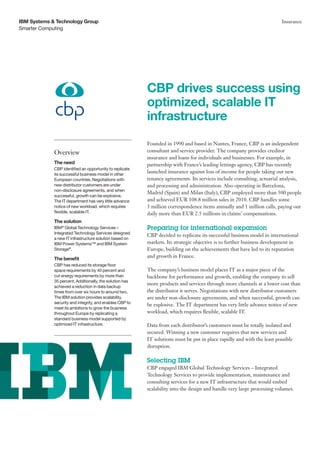 IBM Systems & Technology Group                                                                                           Insurance
Smarter Computing




                                                          CBP drives success using
                                                          optimized, scalable IT
                                                          infrastructure
                                                          Founded in 1990 and based in Nantes, France, CBP is an independent
             Overview                                     consultant and service provider. The company provides creditor
                                                          insurance and loans for individuals and businesses. For example, in
             The need                                     partnership with France’s leading lettings agency, CBP has recently
             CBP identified an opportunity to replicate
             its successful business model in other
                                                          launched insurance against loss of income for people taking out new
             European countries. Negotiations with        tenancy agreements. Its services include consulting, actuarial analysis,
             new distributor customers are under          and processing and administration. Also operating in Barcelona,
             non-disclosure agreements, and when
                                                          Madrid (Spain) and Milan (Italy), CBP employed more than 500 people
             successful, growth can be explosive.
             The IT department has very little advance    and achieved EUR 108.8 million sales in 2010. CBP handles some
             notice of new workload, which requires       3 million correspondence items annually and 1 million calls, paying out
             flexible, scalable IT.                       daily more than EUR 2.5 millions in claims’ compensations.
             The solution
             IBM® Global Technology Services –            Preparing for international expansion
             Integrated Technology Services designed
                                                          CBP decided to replicate its successful business model in international
             a new IT infrastructure solution based on
             IBM Power Systems™ and IBM System            markets. Its strategic objective is to further business development in
             Storage®.                                    Europe, building on the achievements that have led to its reputation
             The benefit
                                                          and growth in France.
             CBP has reduced its storage floor
             space requirements by 40 percent and         The company’s business model places IT as a major piece of the
             cut energy requirements by more than         backbone for performance and growth, enabling the company to sell
             35 percent. Additionally, the solution has
                                                          more products and services through more channels at a lower cost than
             achieved a reduction in data backup
             times from over six hours to around two.     the distributor it serves. Negotiations with new distributor customers
             The IBM solution provides scalability,       are under non-disclosure agreements, and when successful, growth can
             security and integrity, and enables CBP to
                                                          be explosive. The IT department has very little advance notice of new
             meet its ambitions to grow the business
             throughout Europe by replicating a           workload, which requires flexible, scalable IT.
             standard business model supported by
             optimized IT infrastructure.                 Data from each distributor’s customers must be totally isolated and
                                                          secured. Winning a new customer requires that new services and
                                                          IT solutions must be put in place rapidly and with the least possible
                                                          disruption.

                                                          Selecting IBM
                                                          CBP engaged IBM Global Technology Services – Integrated
                                                          Technology Services to provide implementation, maintenance and
                                                          consulting services for a new IT infrastructure that would embed
                                                          scalability into the design and handle very large processing volumes.
 