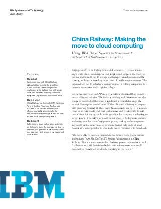 IBM Systems and Technology                                                                                Travel and transportation
Case Study




                                                        China Railway: Making the
                                                        move to cloud computing
                                                        Using IBM Power Systems virtualization to
                                                        implement infrastructure as a service


                                                        Beijing-based China Railway Materials Commercial Corporation is a
            Overview                                    large-scale, state-run enterprise that supplies and supports the country’s
                                                        vast rail network. It has 18 storage and transportation bases around the
            The need
                                                        country, with an area totaling more than 1.55 million square meters. The
            Business growth at China Railway
            Materials Commercial Corporation            organization has 27 subsidiaries across China, 10 holding companies, two
            (China Railway) created significant         overseas companies and a logistics college.
            challenges at its data center with under-
            utilized hardware and rising costs for
            equipment, operation and maintenance.
                                                        China Railway relies on SAP enterprise software to run all business divi-
                                                        sions and its subsidiaries. The industry-leading application suite met the
            The solution                                company’s needs, but there was a significant technical challenge: the
            China Railway worked with IBM Business
                                                        extended enterprise needed more IT flexibility and efficiency to keep up
            Partner BeiJing Teamsun Technology
            to create a virtualized infrastructure,     with growing demand. With so many business units asking for resources,
            offering computing services to its          there were bottlenecks that hurt performance and productivity. In addi-
            many subsidiaries through infrastructure-   tion, China Railway’s growth, while good for the company, was leading to
            as-a-service (IaaS) management.
                                                        server sprawl. The only way to add capacity was to deploy more servers,
            The benefit                                 and every year the cost of equipment, power, cooling and management
            Optimizing resource allocation and deliv-   increased. At the same time, servers were dramatically underutilized
            ery helped reduce the company’s time to
                                                        because it was not possible to effectively match resources with workloads.
            market by 50 percent, while cutting costs
            for equipment and systems management
            by one-third.                               “We were able to meet our immediate needs with conventional servers
                                                        and storage,” says Mr. Du Yao, IT System Administrator at China
                                                        Railway. “But it was not sustainable. Business growth required us to look
                                                        for alternatives. We decided to build a new infrastructure that would
                                                        become the foundation for cloud computing in the future.”
 