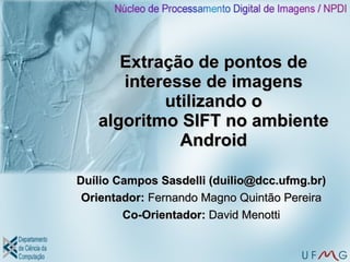 Extração de pontos de
      interesse de imagens
           utilizando o
   algoritmo SIFT no ambiente
             Android

Duílio Campos Sasdelli (duilio@dcc.ufmg.br)
 Orientador: Fernando Magno Quintão Pereira
        Co-Orientador: David Menotti
 