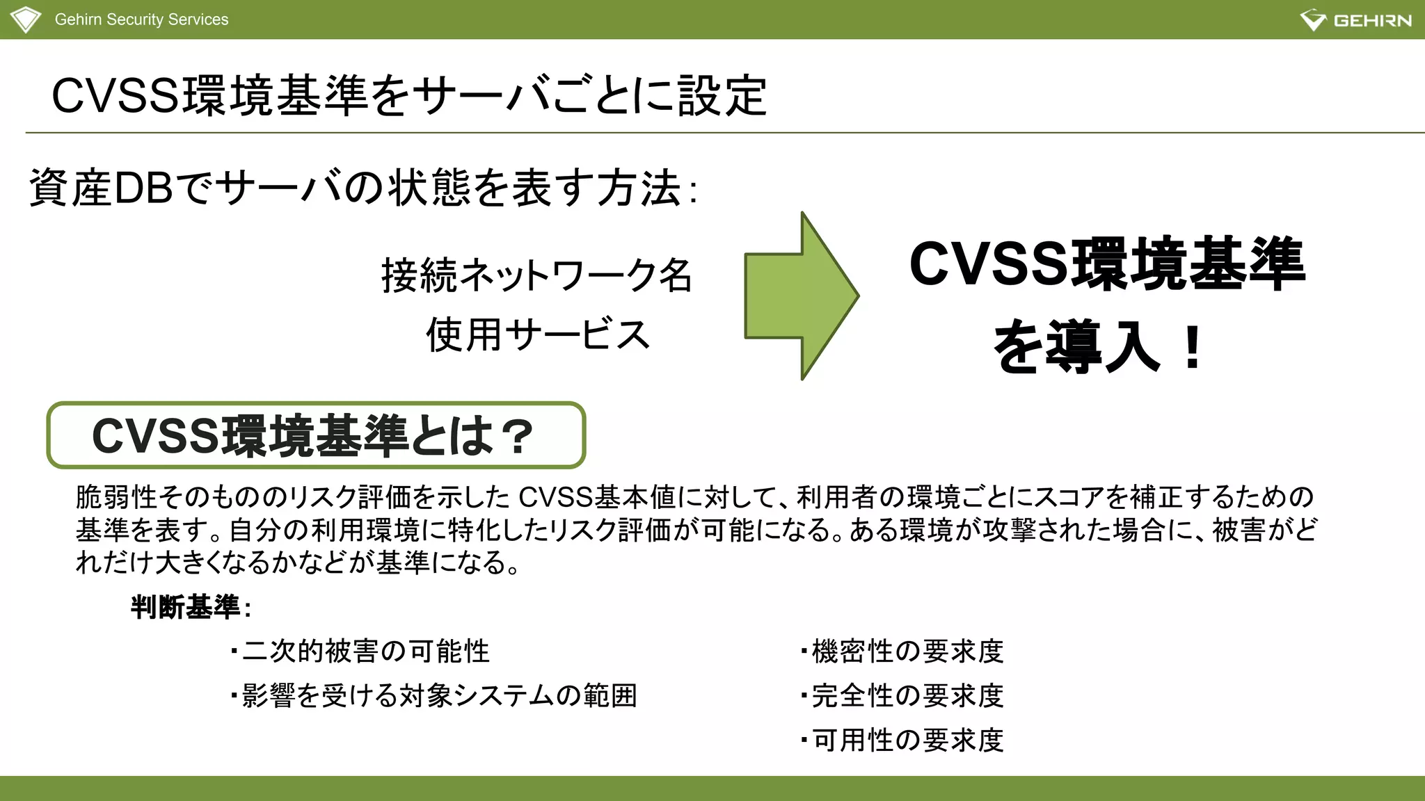 Gehirn Security Services
CVSS環境基準をサーバごとに設定
接続ネットワーク名
使用サービス
CVSS環境基準
を導入！
資産DBでサーバの状態を表す方法：
CVSS環境基準とは？
脆弱性そのもののリスク評価を示した CVSS基本値に対して、利用者の環境ごとにスコアを補正するための
基準を表す。自分の利用環境に特化したリスク評価が可能になる。ある環境が攻撃された場合に、被害がど
れだけ大きくなるかなどが基準になる。
　　　判断基準：
・二次的被害の可能性
・影響を受ける対象システムの範囲
・機密性の要求度
・完全性の要求度
・可用性の要求度
 