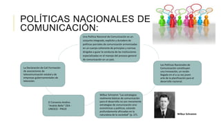 POLÍTICAS NACIONALES DE
COMUNICACIÓN:
Una Política Nacional de Comunicación es un
conjunto integrado, explícito y duradero de
políticas parciales de comunicación armonizadas
en un cuerpo coherente de principios y normas
dirigidos a guiar la conducta de las instituciones
especializadas en el manejo del proceso general
de comunicación en un país.
La Declaración de Cali Formación
de asociaciones de
telecomunicación estatal y de
empresas gubernamentales de
televisión.
Las Políticas Nacionales de
Comunicación constituyen
una innovación, un recién
llegado en el a su vez joven
arte de la planificación para el
desarrollo nacional.
El Convenio Andino
"Andrés Bello“ OEA -
UNESCO - PNUD
Wilbur Schramm “Las estrategias
realmente básicas de comunicación
para el desarrollo no son meramente
estrategias de comunicación sino
económicas y políticas, estando
profundamente afincadas en la
naturaleza de la sociedad" (p. 27). Wilbur Schramm
 