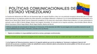POLÍTICAS COMUNICACIONALES DEL
ESTADO VENEZOLANO
La Constitución Bolivariana de 1999 sirve de basamento legal, de soporte filosófico y ético con una profunda concepción democrática de la inclusión
social plasmada en los programas públicos de orden educativo y tecnológico (Robinson I y Robinson II, en la Universidad Bolivariana de Venezuela, en la
Misión Sucre, Misión Rivas, Misión Ciencias, Revolución energética). En las áreas de la salud están la Misión Barrio Adentro I y II, para contrarrestar la
exclusión nació en 2003 la Misión Milagro, Misión José Gregorio Hernández. En inclusión de las mayorías excluidas y discriminadas (Misión Mercal,
Misión Guaicaipuro, Misión Negra Matea, Misión Negra Hipólita, Madres del Barrio).
El Minci y Conatel son los organismos encargados de dar coherencia y observar que las leyes se cumplan para lograr esa política de comunicación.
Políticas nacionales de comunicación en Venezuela. En Venezuela, el 9 de diciembre del 2004, fue promulgada ante la asamblea nacional la Ley de
Responsabilidad Social en Radio y Televisión, conocida como Ley Resorte.
• Objetivo de establecer la responsabilidad social de las normas y principios constitucionales.
• La ley Orgánica de Telecomunicaciones, expone en el segundo capítulo que uno de sus objetivos es “promover y coadyuvar el ejercicio del
derecho de las personas a establecer medios de radiodifusión sonora y televisión abierta comunitarias de servicio público sin fines de lucro, para el
ejercicio de la comunicación libre y plural”.
 
