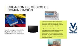 CREACIÓN DE MEDIOS DE
COMUNICACIÓN
Según lo que exponen los artículos
57 y 58 De la Constitución de la
Republica Bolivariana de Venezuela
• “Toda persona tiene derecho a expresar
libremente sus pensamientos, sus ideas u
opiniones y hacer uso para ello de cualquier
medio de comunicación y difusión”.
• “Toda persona tiene derecho a la
información oportuna, veraz. Así como a la
rectificación cuando se vea afectada
directamente por informaciones inexactas o
agravantes. Los niños y adolescentes tienen
derechos a recibir información adecuada para
su desarrollo integral”.
 