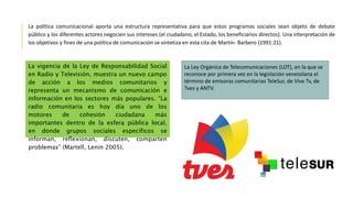 La política comunicacional aporta una estructura representativa para que estos programas sociales sean objeto de debate
público y los diferentes actores negocien sus intereses (el ciudadano, el Estado, los beneficiarios directos). Una interpretación de
los objetivos y fines de una política de comunicación se sintetiza en esta cita de Martín- Barbero (1991:21).
La vigencia de la Ley de Responsabilidad Social
en Radio y Televisión, muestra un nuevo campo
de acción a los medios comunitarios y
representa un mecanismo de comunicación e
información en los sectores más populares. “La
radio comunitaria es hoy día uno de los
motores de cohesión ciudadana más
importantes dentro de la esfera pública local,
en donde grupos sociales específicos se
informan, reflexionan, discuten, comparten
problemas” (Martell, Lenin 2005).
La Ley Orgánica de Telecomunicaciones (LOT), en la que se
reconoce por primera vez en la legislación venezolana el
término de emisoras comunitarias TeleSur, de Vive Tv, de
Tves y ANTV.
 