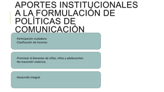 APORTES INSTITUCIONALES
A LA FORMULACIÓN DE
POLÍTICAS DE
COMUNICACIÓN
-Participación ciudadana
-Clasificación de horarios
-Promover el bienestar de niñas, niños y adolescentes.
-No transmitir violencia.
-Desarrollo Integral
 