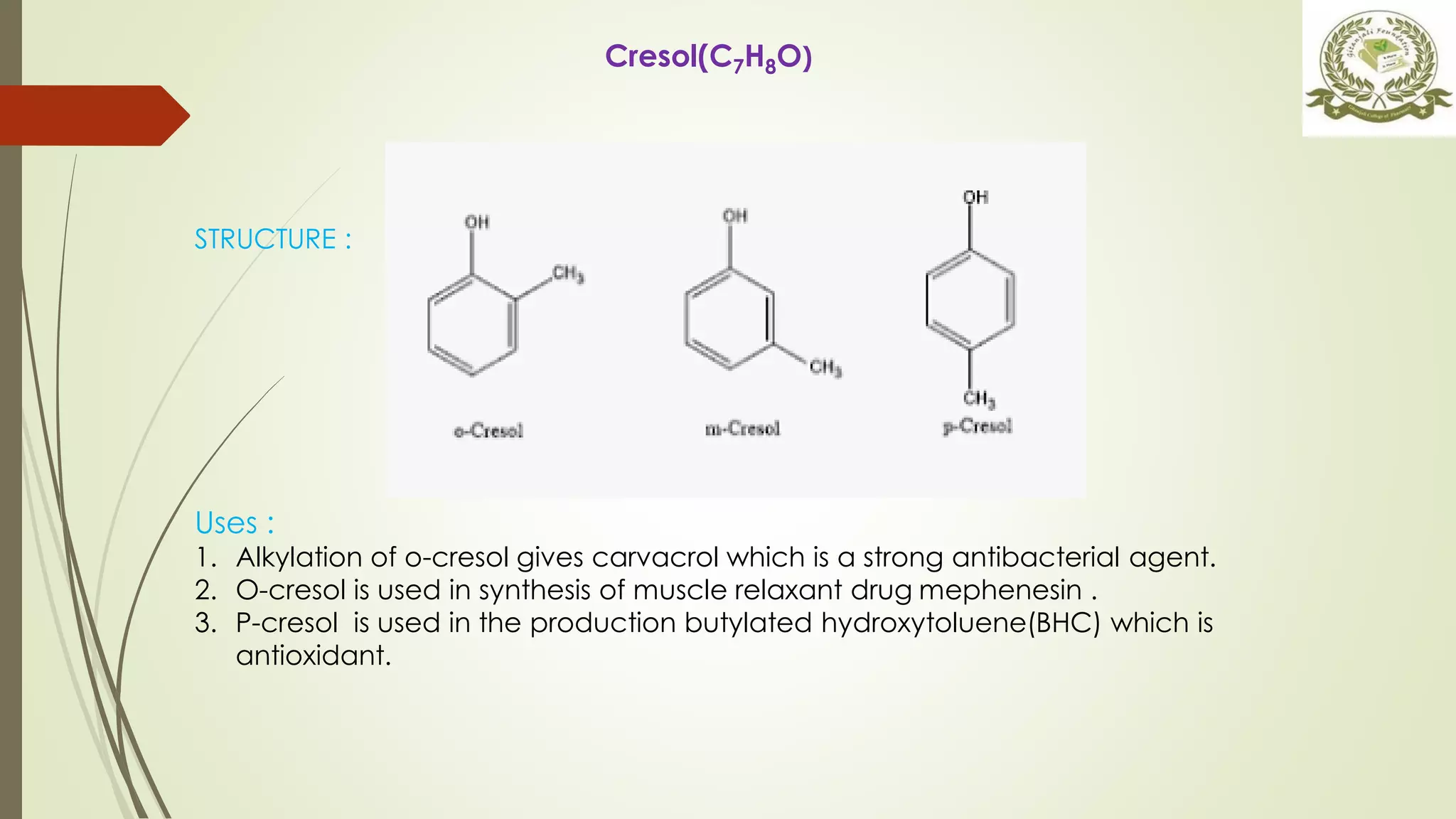 STRUCTURE :
Uses :
1. Alkylation of o-cresol gives carvacrol which is a strong antibacterial agent.
2. O-cresol is used in synthesis of muscle relaxant drug mephenesin .
3. P-cresol is used in the production butylated hydroxytoluene(BHC) which is
antioxidant.
Cresol(C7H8O)