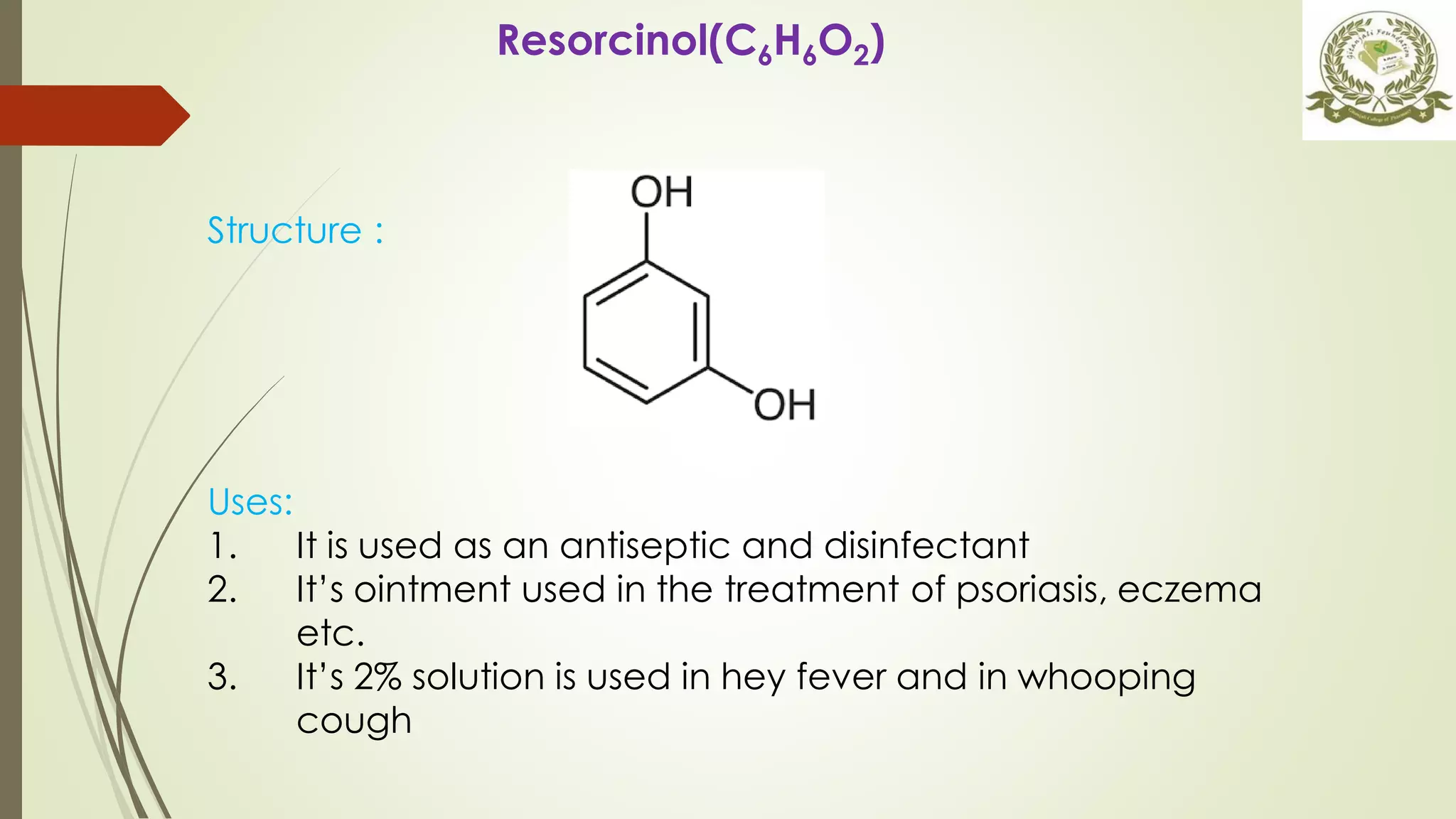 Resorcinol(C6H6O2)
Uses:
1. It is used as an antiseptic and disinfectant
2. It’s ointment used in the treatment of psoriasis, eczema
etc.
3. It’s 2% solution is used in hey fever and in whooping
cough
Structure :