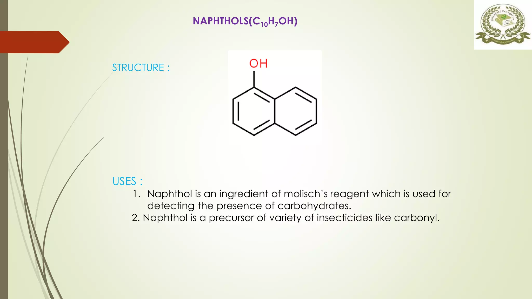 NAPHTHOLS(C10H7OH)
STRUCTURE :
USES :
1. Naphthol is an ingredient of molisch’s reagent which is used for
detecting the presence of carbohydrates.
2. Naphthol is a precursor of variety of insecticides like carbonyl.