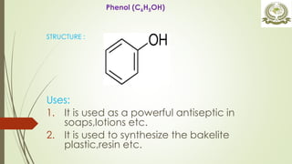 STRUCTURE :
Uses:
1. It is used as a powerful antiseptic in
soaps,lotions etc.
2. It is used to synthesize the bakelite
plastic,resin etc.
Phenol (C6H5OH)
 