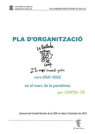 Generalitat de Catalunya
Departament d'Educació PLA D’ORGANITZACIÓ COVID-19 2O21-22
PA
G
E
1
PLA D’ORGANITZACIÓ
curs 2021-2022
en el marc de la pandèmia
per COVID-19
Aprovat pel Consell Escolar de la ZER en data 6 d’octubre de 2021
 