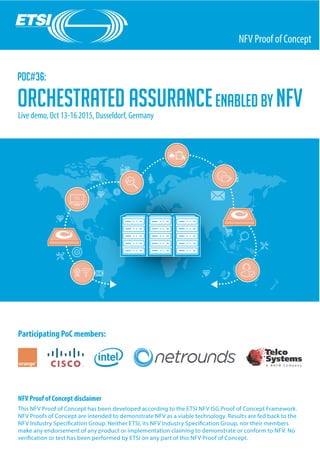NFV Proof of Concept
Orchestrated Assuranceenabled by NFVLive demo, Oct 13-16 2015, Dusseldorf, Germany
PoC#36:
Participating PoC members:
This NFV Proof of Concept has been developed according to the ETSI NFV ISG Proof of Concept Framework.
NFV Proofs of Concept are intended to demonstrate NFV as a viable technology. Results are fed back to the
NFV Industry Specification Group. Neither ETSI, its NFV Industry Specification Group, nor their members
make any endorsement of any product or implementation claiming to demonstrate or conform to NFV. No
verification or test has been performed by ETSI on any part of this NFV Proof of Concept.
NFV Proof of Concept disclaimer
 