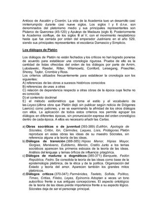Antíoco de Ascalón y Cicerón. La vida de la Academia tuvo un desarrollo casi
ininterrumpido durante casi nueve siglos. Los siglos I y II d.n.e. son
denominados del platonismo medio y sus principales representantes son
Plutarco de Queronea (45-120) y Apuleyo de Madaura (siglo II). Posteriormente
la Academia confluye, de los siglos III al V, con el movimiento neoplatónico
hasta que fue cerrada por orden del emperador Justiniano en el año 529,
siendo sus principales representantes el escolarca Damascio y Simplicio.
Los diálogos de Platón
Los diálogos de Platón no están fechados y los críticos no han logrado ponerse
de acuerdo para establecer una cronología rigurosa. Prueba de ello es la
cantidad de listas ofrecidas del orden de los diálogos por parte de Arnim,
Lutoslawski, Raeder, Ritter, Wilamowitz, Cornford, Leisegang, Praechter,
Shorey, Taylor, Crombie y Ross.
Los criterios utilizados frecuentemente para establecer la cronología son los
siguientes:
A) referencias de las obras a sucesos históricos conocidos
B) referencias de unas a otras
C) relación de dependencia respecto a otras obras de la época cuya fecha no
es conocida
D) el contenido doctrinal
E) el método estilométrico que toma el estilo y el vocabulario de
las Leyes (última obra que Platón dejó sin publicar según noticia de Diógenes
Laercio) como patrones, y se va examinando la afinidad de los otros diálogos
con ellos. La aplicación de todos estos criterios nos permite agrupar los
diálogos en diferentes épocas, sin pronunciación expresa del orden cronológico
dentro de cada época. A ellos es necesario añadir las Cartas.
a) Obras socráticas o de juventud (393-389): Eutifrón, Apología de
Sócrates, Critón, Ión, Cármides, Laques, Lisis, Protágoras. Platón
reproduce en estas obras las ideas de su maestro Sócrates, sin
referencia alguna a la teoría de las ideas.
b) Diálogos de transición (388-385): Hipias Menor, Hipias Mayor,
Gorgias, Menéxeno, Eutidemo, Menón, Cratilo. Junto a los temas
socráticos aparecen los primeros esbozos de la teoría de las ideas.
Análisis del lenguaje y temas órficos de influencia pitagórica.
c) Diálogos de madurez o dogmáticos (385-371): Banquete, Fedón
República, Fedro. Se consolida la teoría de las ideas como base de la
epistemología platónica, de la ética y de la política. Organización del
Estado y teoría del amor. Aparecen también los grandes mitos
platónicos.
d) Diálogos críticos (370-347): Parménides, Teeteto, Sofista, Político,
Timeo, Critias, Filebo, Leyes, Epínomis. Adoptan a veces un tono
autocrítico frente a sus antiguas concepciones. El aspecto ontológico
de la teoría de las ideas pierde importancia frente a su aspecto lógico.
Sócrates deja de ser el personaje principal.
 