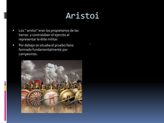 Aristoi
   Los “ aristoi” eran los propietarios de las
    tierras y controlaban el ejercito al
    representar la élite militar.
   Por debajo se situaba el pruebo llano
    formado fundamentalmente por
    campesinos.
 