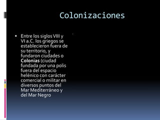 Colonizaciones

 Entre los siglos VIII y
   VI a.C. los griegos se
   establecieron fuera de
   su territorio, y
   fundaron ciudades o
   Colonias (ciudad
   fundada por una polis
   fuera del espacio
   helénico con carácter
   comercial o militar en
   diversos puntos del
   Mar Mediterráneo y
   del Mar Negro
 
