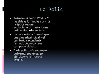 La Polis
 Entre los siglos VIII Y VI a.C.
  las aldeas formadas durante
  la época oscura
  evolucionaron hasta formar
  polis o ciudades-estado.
 La polis estaba formada por
  una ciudad principal y el
  territorio circundante
  llamado chora con sus
  campos y aldeas.
 Cada polis tenía su propio
  gobierno, sus leyes, su
  ejército y una moneda
  propia.
 
