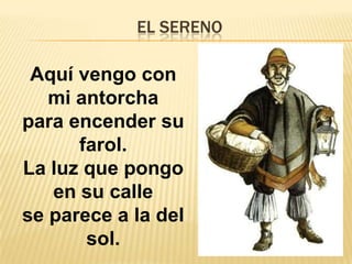 EL SERENO
Aquí vengo con
mi antorcha
para encender su
farol.
La luz que pongo
en su calle
se parece a la del
sol.