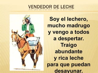 VENDEDOR DE LECHE
Soy el lechero,
mucho madrugo
y vengo a todos
a despertar.
Traigo
abundante
y rica leche
para que puedan
desayunar.