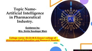 Topic Name-
Artificial Intelligence
in Pharmaceutical
Industry.
Guidance by-
Mrs. Smita Saudagar Mam
College name:-Sir.Dr.M.S.Gosavi college of
pharmaceutical Education and Research,Nashik.
This Photo by Unknown author is licensed under CC BY.
 