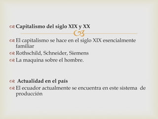 
Capitalismo del siglo XIX y XX
El capitalismo se hace en el siglo XIX esencialmente
familiar
Rothschild, Schneider, Siemens
La maquina sobre el hombre.
Actualidad en el país
El ecuador actualmente se encuentra en este sistema de
producción