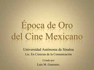 Época de Oro del Cine Mexicano Universidad Autónoma de Sinaloa Lic. En Ciencias de la Comunicación Creado por Luis M. Guerrero. 