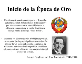 Inicio de la Época de Oro
• Estudios norteamericanos apoyaron el desarrollo
del cine nacional, por cuestiones estratégicas y
por mantener un control sobre México de la
influencia comunista de la Unión Soviética se
tradujo en una estrategia “Mass media“.
• El cine se vio como medio de propaganda política,
para resaltar los logros del gobierno cardenista. Se
intenta dar un toque indigenista, con música de
Revueltas; comienza la sátira política, también se
adentran en temas religiosos y se recrean cintas del
pasado de México.
Lázaro Cárdenas del Río. Presidente. 1940-1946
 