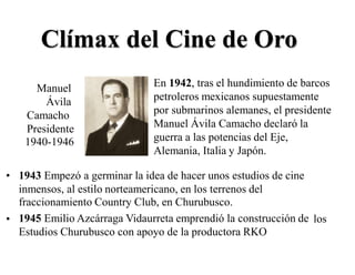 •
Clímax del Cine de Oro
En 1942, tras el hundimiento de barcos
petroleros mexicanos supuestamente
por submarinos alemanes, el presidente
Manuel Ávila Camacho declaró la
guerra a las potencias del Eje,
Alemania, Italia y Japón.
Manuel
Ávila
Camacho
Presidente
1940-1946
• 1943 Empezó a germinar la idea de hacer unos estudios de cine
inmensos, al estilo norteamericano, en los terrenos del
fraccionamiento Country Club, en Churubusco.
1945 Emilio Azcárraga Vidaurreta emprendió la construcción de
Estudios Churubusco con apoyo de la productora RKO
• los
 
