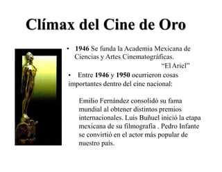 Clímax del Cine de Oro
• 1946 Se funda la Academia Mexicana de
Ciencias y Artes Cinematográficas.
“ElAriel”
Entre 1946 y 1950 ocurrieron cosas•
importantes dentro del cine nacional:
Emilio Fernández consolidó su fama
mundial al obtener distintos premios
internacionales. Luis Buñuel inició la etapa
mexicana de su filmografía . Pedro Infante
se convirtió en el actor más popular de
nuestro país.
 