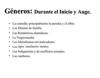 :Géneros Durante el Inicio y Auge.
•
•
•
•
•
•
•
•
La comedia; principalmente la parodia
Los Dramas de familia.
Las Románticas-dramáticas.
La Tragicomedia
y el albur.
Los
Los
Los
Las
Melodramas reivindicadores.
tipos rancheros/ rurales
Indigenistas y de conflictos armados.
rumberas.
 