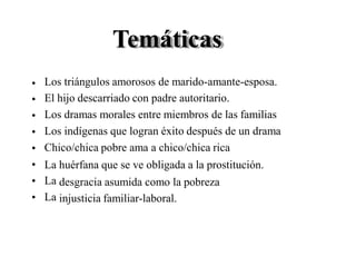 Temáticas
Los triángulos amorosos de marido-amante-esposa.
El hijo descarriado con padre autoritario.
Los dramas morales entre miembros de las familias
Los indígenas que logran éxito después de un drama
Chico/chica pobre ama a chico/chica rica
•
•
•
•
•
•
•
•
La
La
La
huérfana que se ve obligada a la prostitución.
desgracia asumida como la pobreza
injusticia familiar-laboral.
 